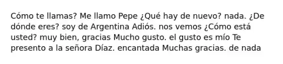 Cómo te llamas? Me llamo Pepe ¿Qué hay de nuevo? nada. ¿De dónde eres? soy de Argentina Adiós. nos vemos ¿Cómo está usted? muy bien, gracias Mucho gusto. el gusto es mío Te presento a la señora Díaz. encantada Muchas gracias. de nada