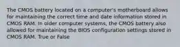 The CMOS battery located on a computer's motherboard allows for maintaining the correct time and date information stored in CMOS RAM. In older computer systems, the CMOS battery also allowed for maintaining the BIOS configuration settings stored in CMOS RAM. True or False