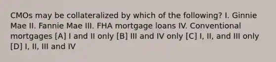 CMOs may be collateralized by which of the following? I. Ginnie Mae II. Fannie Mae III. FHA mortgage loans IV. Conventional mortgages [A] I and II only [B] III and IV only [C] I, II, and III only [D] I, II, III and IV