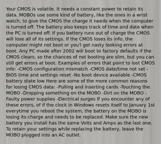 Your CMOS is volatile. It needs a constant power to retain its data. MOBOs use some kind of battery, like the ones in a wrist watch, to give the CMOS the charge it needs when the computer is turned off. The battery also keeps track of time and date when the PC is turned off. If you battery runs out of charge the CMOS will lose all of its settings. If the CMOS loses its info, the computer might not boot or you'l get nasty looking errors at boot. Any PC made after 2002 will boot to factory defaults if the CMOS clears, so the chances of not booting are slim, but you can still get errors at boot. Examples of errors that point to lost CMOS info: -CMOS configuration mismatch -CMOS date/time not set -BIOS time and settings reset -No boot device available -CMOS battery state low Here are some of the more common reasons for losing CMOS data: -Pulling and inserting cards -Touching the MOBO -Dropping something on the MOBO -Dirt on the MOBO -Faulty power supplies -Electrical surges If you encounter any of these errors, of if the clock in Windows resets itself to January 1st everytime you reboot the system, the battery on the MOBO is losing its charge and needs to be replaced. Make sure the new battery you install has the same Volts and Amps as the last one. To retain your settings while replacing the battery, leave the MOBO plugged into an AC outlet.