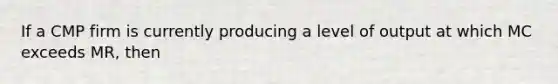 If a CMP firm is currently producing a level of output at which MC exceeds MR, then
