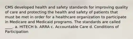 CMS developed health and safety standards for improving quality of care and protecting the health and safety of patients that must be met in order for a healthcare organization to participate in Medicare and Medicaid programs. The standards are called ____. a. HITECH b. ARRA c. Accountable Care d. Conditions of Participation