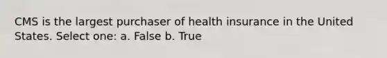 CMS is the largest purchaser of health insurance in the United States. Select one: a. False b. True