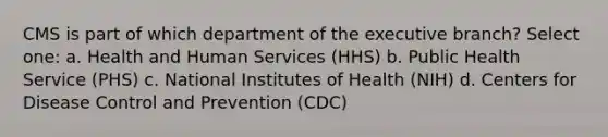 CMS is part of which department of <a href='https://www.questionai.com/knowledge/kBllUhZHhd-the-executive-branch' class='anchor-knowledge'>the executive branch</a>? Select one: a. Health and Human Services (HHS) b. Public Health Service (PHS) c. National Institutes of Health (NIH) d. Centers for Disease Control and Prevention (CDC)