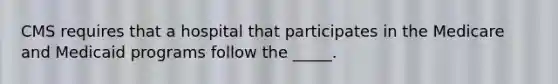 CMS requires that a hospital that participates in the Medicare and Medicaid programs follow the _____.