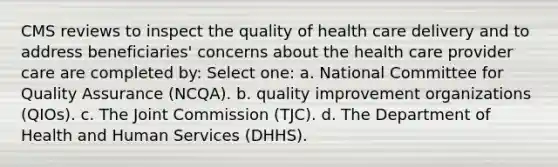 CMS reviews to inspect the quality of health care delivery and to address beneficiaries' concerns about the health care provider care are completed by: Select one: a. National Committee for Quality Assurance (NCQA). b. quality improvement organizations (QIOs). c. The Joint Commission (TJC). d. The Department of Health and Human Services (DHHS).