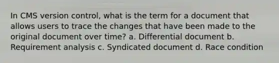 In CMS version control, what is the term for a document that allows users to trace the changes that have been made to the original document over time? a. Differential document b. Requirement analysis c. Syndicated document d. Race condition