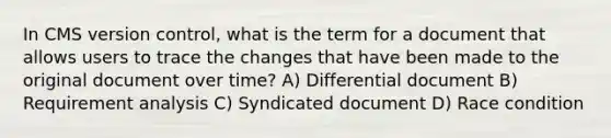 In CMS version control, what is the term for a document that allows users to trace the changes that have been made to the original document over time? A) Differential document B) Requirement analysis C) Syndicated document D) Race condition