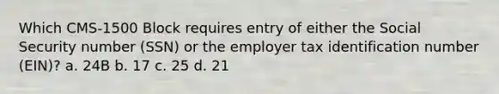 Which CMS-1500 Block requires entry of either the Social Security number (SSN) or the employer tax identification number (EIN)? a. 24B b. 17 c. 25 d. 21