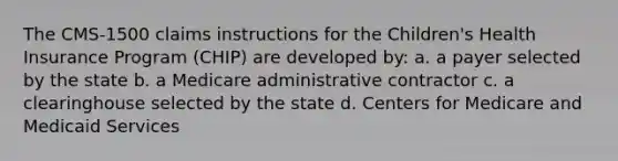 The CMS-1500 claims instructions for the Children's Health Insurance Program (CHIP) are developed by: a. a payer selected by the state b. a Medicare administrative contractor c. a clearinghouse selected by the state d. Centers for Medicare and Medicaid Services