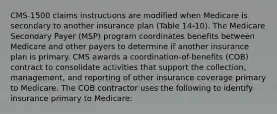 CMS-1500 claims instructions are modified when Medicare is secondary to another insurance plan (Table 14-10). The Medicare Secondary Payer (MSP) program coordinates benefits between Medicare and other payers to determine if another insurance plan is primary. CMS awards a coordination-of-benefits (COB) contract to consolidate activities that support the collection, management, and reporting of other insurance coverage primary to Medicare. The COB contractor uses the following to identify insurance primary to Medicare: