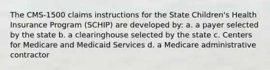 The CMS-1500 claims instructions for the State Children's Health Insurance Program (SCHIP) are developed by: a. a payer selected by the state b. a clearinghouse selected by the state c. Centers for Medicare and Medicaid Services d. a Medicare administrative contractor