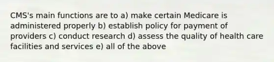 CMS's main functions are to a) make certain Medicare is administered properly b) establish policy for payment of providers c) conduct research d) assess the quality of health care facilities and services e) all of the above