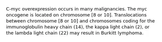 C-myc overexpression occurs in many malignancies. The myc oncogene is located on chromosome [8 or 10]. Translocations between chromosome [8 or 10] and chromosomes coding for the immunoglobulin heavy chain (14), the kappa light chain (2), or the lambda light chain (22) may result in Burkitt lymphoma.