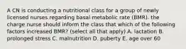 A CN is conducting a nutritional class for a group of newly licensed nurses regarding basal metabolic rate (BMR). the charge nurse should inform the class that which of the following factors increased BMR? (select all that apply) A. lactation B. prolonged stress C. malnutrition D. puberty E. age over 60