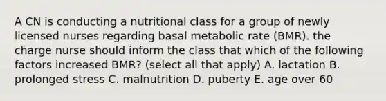 A CN is conducting a nutritional class for a group of newly licensed nurses regarding basal metabolic rate (BMR). the charge nurse should inform the class that which of the following factors increased BMR? (select all that apply) A. lactation B. prolonged stress C. malnutrition D. puberty E. age over 60