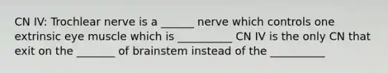 CN IV: Trochlear nerve is a ______ nerve which controls one extrinsic eye muscle which is __________ CN IV is the only CN that exit on the _______ of brainstem instead of the __________