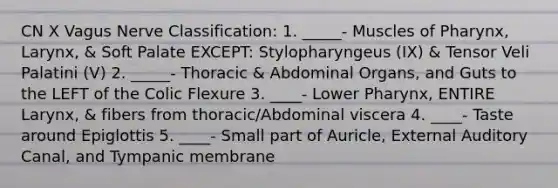 CN X Vagus Nerve Classification: 1. _____- Muscles of Pharynx, Larynx, & Soft Palate EXCEPT: Stylopharyngeus (IX) & Tensor Veli Palatini (V) 2. _____- Thoracic & Abdominal Organs, and Guts to the LEFT of the Colic Flexure 3. ____- Lower Pharynx, ENTIRE Larynx, & fibers from thoracic/Abdominal viscera 4. ____- Taste around Epiglottis 5. ____- Small part of Auricle, External Auditory Canal, and Tympanic membrane