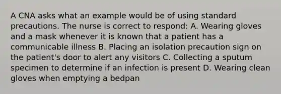 A CNA asks what an example would be of using standard precautions. The nurse is correct to respond: A. Wearing gloves and a mask whenever it is known that a patient has a communicable illness B. Placing an isolation precaution sign on the patient's door to alert any visitors C. Collecting a sputum specimen to determine if an infection is present D. Wearing clean gloves when emptying a bedpan