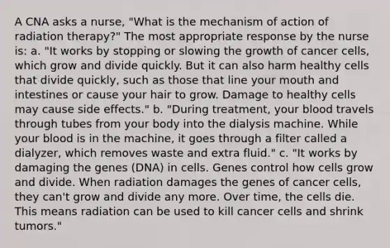 A CNA asks a nurse, "What is the mechanism of action of radiation therapy?" The most appropriate response by the nurse is: a. "It works by stopping or slowing the growth of cancer cells, which grow and divide quickly. But it can also harm healthy cells that divide quickly, such as those that line your mouth and intestines or cause your hair to grow. Damage to healthy cells may cause side effects." b. "During treatment, your blood travels through tubes from your body into the dialysis machine. While your blood is in the machine, it goes through a filter called a dialyzer, which removes waste and extra fluid." c. "It works by damaging the genes (DNA) in cells. Genes control how cells grow and divide. When radiation damages the genes of cancer cells, they can't grow and divide any more. Over time, the cells die. This means radiation can be used to kill cancer cells and shrink tumors."