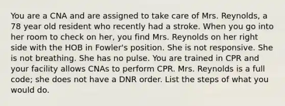 You are a CNA and are assigned to take care of Mrs. Reynolds, a 78 year old resident who recently had a stroke. When you go into her room to check on her, you find Mrs. Reynolds on her right side with the HOB in Fowler's position. She is not responsive. She is not breathing. She has no pulse. You are trained in CPR and your facility allows CNAs to perform CPR. Mrs. Reynolds is a full code; she does not have a DNR order. List the steps of what you would do.