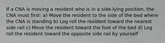 If a CNA is moving a resident who is in a side-lying position, the CNA must first: a) Move the resident to the side of the bed where the CNA is standing b) Log roll the resident toward the nearest side rail c) Move the resident toward the foot of the bed d) Log roll the resident toward the opposite side rail by yourself