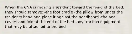 When the CNA is moving a resident toward the head of the bed, they should remove: -the foot cradle -the pillow from under the residents head and place it against the headboard -the bed covers and fold at the end of the bed -any traction equipment that may be attached to the bed