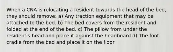 When a CNA is relocating a resident towards the head of the bed, they should remove: a) Any traction equipment that may be attached to the bed. b) The bed covers from the resident and folded at the end of the bed. c) The pillow from under the resident's head and place it against the headboard d) The foot cradle from the bed and place it on the floor