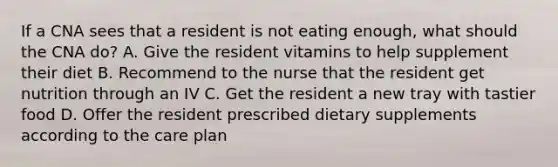 If a CNA sees that a resident is not eating enough, what should the CNA do? A. Give the resident vitamins to help supplement their diet B. Recommend to the nurse that the resident get nutrition through an IV C. Get the resident a new tray with tastier food D. Offer the resident prescribed dietary supplements according to the care plan