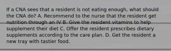 If a CNA sees that a resident is not eating enough, what should the CNA do? A. Recommend to the nurse that the resident get nutrition through an IV B. Give the resident vitamins to help supplement their diet C. Offer the resident prescribes dietary supplements according to the care plan. D. Get the resident a new tray with tastier food.