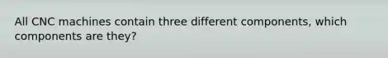 All CNC machines contain three different components, which components are they?