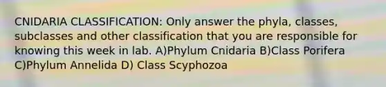 CNIDARIA CLASSIFICATION: Only answer the phyla, classes, subclasses and other classification that you are responsible for knowing this week in lab. A)Phylum Cnidaria B)Class Porifera C)Phylum Annelida D) Class Scyphozoa