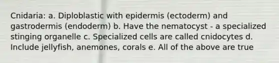 Cnidaria: a. Diploblastic with epidermis (ectoderm) and gastrodermis (endoderm) b. Have the nematocyst - a specialized stinging organelle c. Specialized cells are called cnidocytes d. Include jellyfish, anemones, corals e. All of the above are true