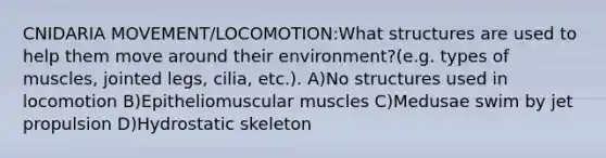 CNIDARIA MOVEMENT/LOCOMOTION:What structures are used to help them move around their environment?(e.g. types of muscles, jointed legs, cilia, etc.). A)No structures used in locomotion B)Epitheliomuscular muscles C)Medusae swim by jet propulsion D)Hydrostatic skeleton