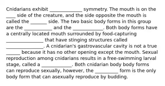 Cnidarians exhibit ______________ symmetry. The mouth is on the ____ side of the creature, and the side opposite the mouth is called the _______ side. The two basic body forms in this group are the ____________ and the _____________. Both body forms have a centrally located mouth surrounded by food-capturing ________________ that have stinging structures called ________________. A cnidarian's gastrovascular cavity is not a true ______ because it has no other opening except the mouth. Sexual reproduction among cnidarians results in a free-swimming larval stage, called a _____________. Both cnidarian body body forms can reproduce sexually, however, the __________ form is the only body form that can asexually reproduce by budding.