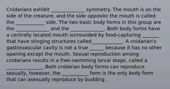 Cnidarians exhibit ______________ symmetry. The mouth is on the side of the creature, and the side opposite the mouth is called the ____________ side. The two basic body forms in this group are the ______________ and the ______________. Both body forms have a centrally located mouth surrounded by food-capturing _______ that have stinging structures called_____________. A cnidarian's gastrovascular cavity is not a true ______ because it has no other opening except the mouth. Sexual reproduction among cnidarians results in a free-swimming larval stage, called a _______________. Both cnidarian body forms can reproduce sexually, however, the ___________ form is the only body form that can asexually reproduce by budding .