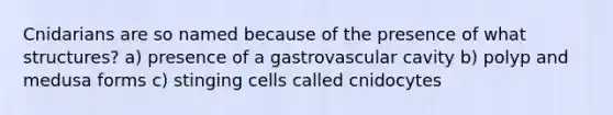 Cnidarians are so named because of the presence of what structures? a) presence of a gastrovascular cavity b) polyp and medusa forms c) stinging cells called cnidocytes