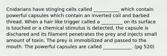 Cnidarians have stinging cells called ___________ which contain powerful capsules which contain an inverted coil and barbed thread. When a hair like trigger called a _________ on its surface is touched or a chemical stimulus is detected, the capsule is dischared and its filament penetrates the prey and injects small amount of toxin. The prey is immobilized and passed to the mouth. The powerful capsules are called ____________. (pg 520)