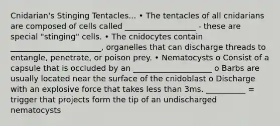 Cnidarian's Stinging Tentacles... • The tentacles of all cnidarians are composed of cells called __________________ - these are special "stinging" cells. • The cnidocytes contain _______________________, organelles that can discharge threads to entangle, penetrate, or poison prey. • Nematocysts o Consist of a capsule that is occluded by an ____________________ o Barbs are usually located near the surface of the cnidoblast o Discharge with an explosive force that takes less than 3ms. __________ = trigger that projects form the tip of an undischarged nematocysts