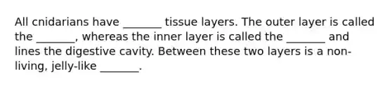 All cnidarians have _______ tissue layers. The outer layer is called the _______, whereas the inner layer is called the _______ and lines the digestive cavity. Between these two layers is a non-living, jelly-like _______.