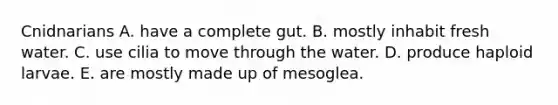 Cnidnarians A. have a complete gut. B. mostly inhabit fresh water. C. use cilia to move through the water. D. produce haploid larvae. E. are mostly made up of mesoglea.