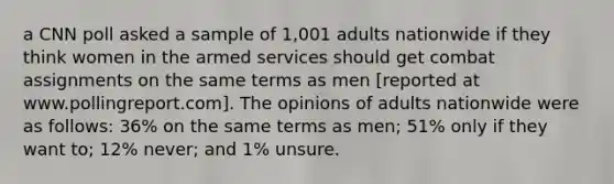 a CNN poll asked a sample of 1,001 adults nationwide if they think women in the armed services should get combat assignments on the same terms as men [reported at www.pollingreport.com]. The opinions of adults nationwide were as follows: 36% on the same terms as men; 51% only if they want to; 12% never; and 1% unsure.