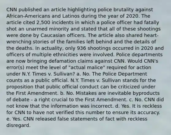 CNN published an article highlighting police brutality against African-Americans and Latinos during the year of 2020. The article cited 2,500 incidents in which a police officer had fatally shot an unarmed minority and stated that all of these shootings were done by Caucasian officers. The article also shared heart-wrenching stories of the families left behind and the details of the deaths. In actuality, only 936 shootings occurred in 2020 and officers of multiple ethnicities were involved. Police departments are now bringing defamation claims against CNN. Would CNN's error(s) meet the level of "actual malice" required for action under N.Y. Times v. Sullivan? a. No. The Police Department counts as a public official. N.Y. Times v. Sullivan stands for the proposition that public official conduct can be criticized under the First Amendment. b. No. Mistakes are inevitable byproducts of debate - a right crucial to the First Amendment. c. No. CNN did not know that the information was incorrect. d. Yes. It is reckless for CNN to have not verified this number to ensure its accuracy. e. Yes. CNN released false statements of fact with reckless disregard.