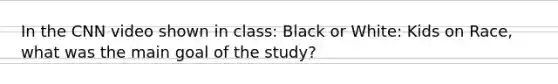 In the CNN video shown in class: Black or White: Kids on Race, what was the main goal of the study?