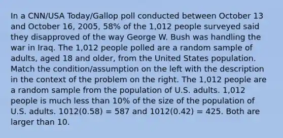 In a CNN/USA Today/Gallop poll conducted between October 13 and October 16, 2005, 58% of the 1,012 people surveyed said they disapproved of the way George W. Bush was handling the war in Iraq. The 1,012 people polled are a random sample of adults, aged 18 and older, from the United States population. Match the condition/assumption on the left with the description in the context of the problem on the right. The 1,012 people are a random sample from the population of U.S. adults. 1,012 people is much less than 10% of the size of the population of U.S. adults. 1012(0.58) = 587 and 1012(0.42) = 425. Both are larger than 10.