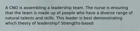 A CNO is assembling a leadership team. The nurse is ensuring that the team is made up of people who have a diverse range of natural talents and skills. This leader is best demonstrating which theory of leadership? Strengths-based