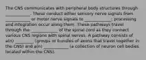 The CNS communicates with peripheral body structures through ____________. These conduct either sensory nerve signals from ____________ or motor nerve signals to _____________; processing and integration occur along them. These pathways travel through the _____________ of the spinal cord as they connect various CNS regions with spinal nerves. A pathway consists of a(n) _________ (groups or bundles of axons that travel together in the CNS) and a(n) ____________ (a collection of neuron cell bodies located within the CNS).