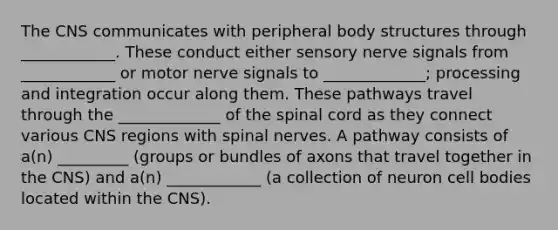 The CNS communicates with peripheral body structures through ____________. These conduct either sensory nerve signals from ____________ or motor nerve signals to _____________; processing and integration occur along them. These pathways travel through the _____________ of <a href='https://www.questionai.com/knowledge/kkAfzcJHuZ-the-spinal-cord' class='anchor-knowledge'>the spinal cord</a> as they connect various CNS regions with <a href='https://www.questionai.com/knowledge/kyBL1dWgAx-spinal-nerves' class='anchor-knowledge'>spinal nerves</a>. A pathway consists of a(n) _________ (groups or bundles of axons that travel together in the CNS) and a(n) ____________ (a collection of neuron cell bodies located within the CNS).