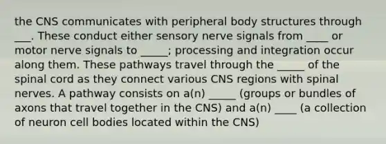 the CNS communicates with peripheral body structures through ___. These conduct either sensory nerve signals from ____ or motor nerve signals to _____; processing and integration occur along them. These pathways travel through the _____ of the spinal cord as they connect various CNS regions with spinal nerves. A pathway consists on a(n) _____ (groups or bundles of axons that travel together in the CNS) and a(n) ____ (a collection of neuron cell bodies located within the CNS)