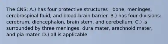 The CNS: A.) has four protective structures—bone, meninges, cerebrospinal fluid, and blood-brain barrier. B.) has four divisions: cerebrum, diencephalon, brain stem, and cerebellum. C.) is surrounded by three meninges: dura mater, arachnoid mater, and pia mater. D.) all is applicable